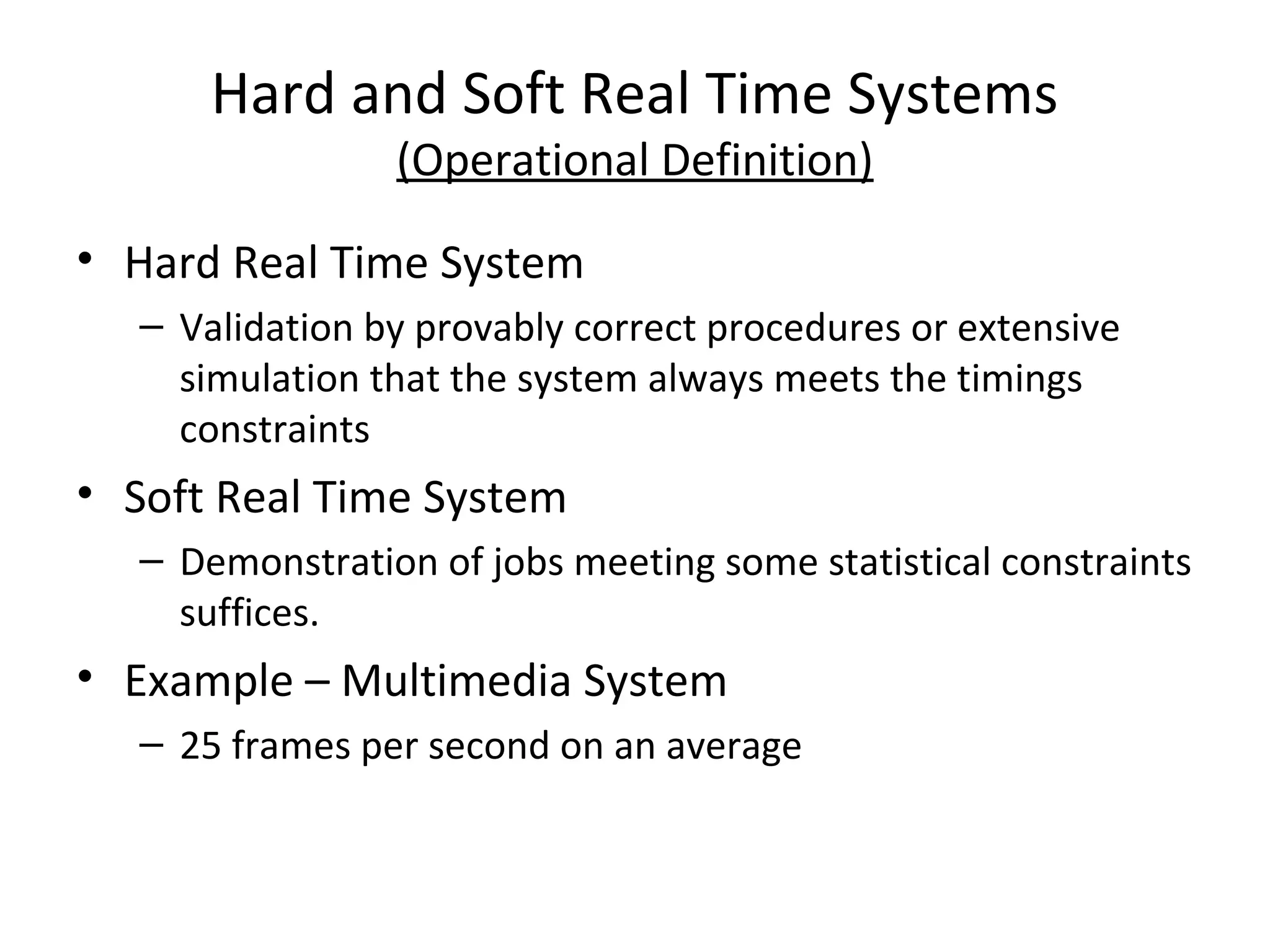 Hard and Soft Real Time Systems
(Operational Definition)
• Hard Real Time System
– Validation by provably correct procedures or extensive
simulation that the system always meets the timings
constraints
• Soft Real Time System
– Demonstration of jobs meeting some statistical constraints
suffices.
• Example – Multimedia System
– 25 frames per second on an average
 