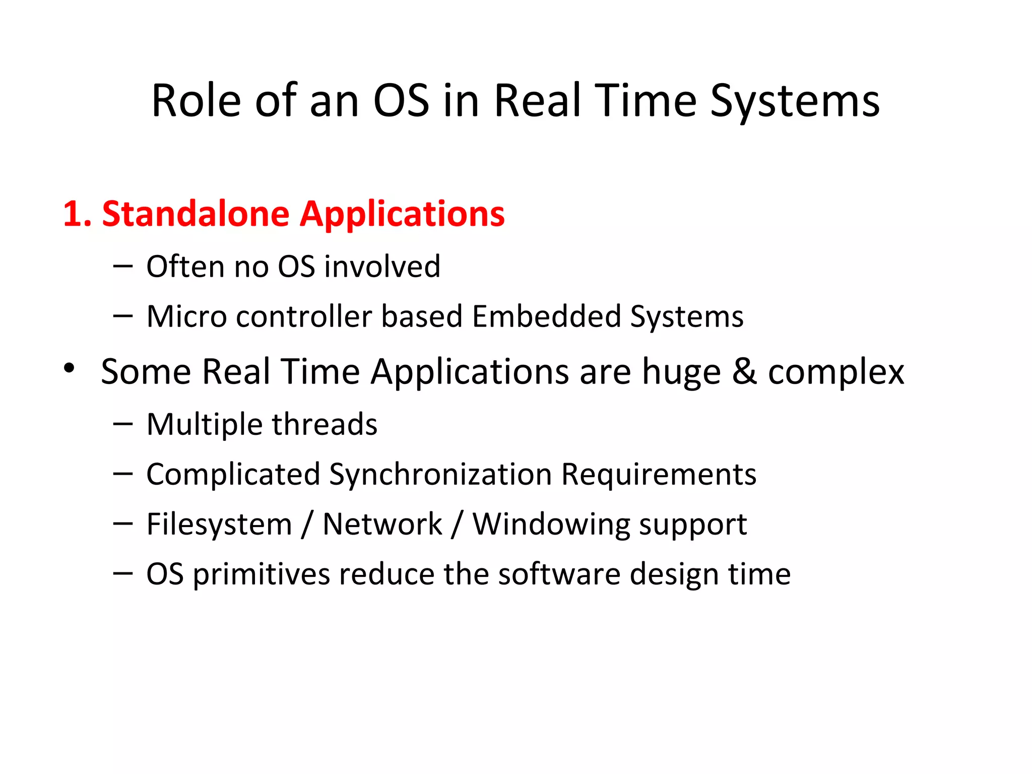 Role of an OS in Real Time Systems
1. Standalone Applications
– Often no OS involved
– Micro controller based Embedded Systems
• Some Real Time Applications are huge & complex
– Multiple threads
– Complicated Synchronization Requirements
– Filesystem / Network / Windowing support
– OS primitives reduce the software design time
 