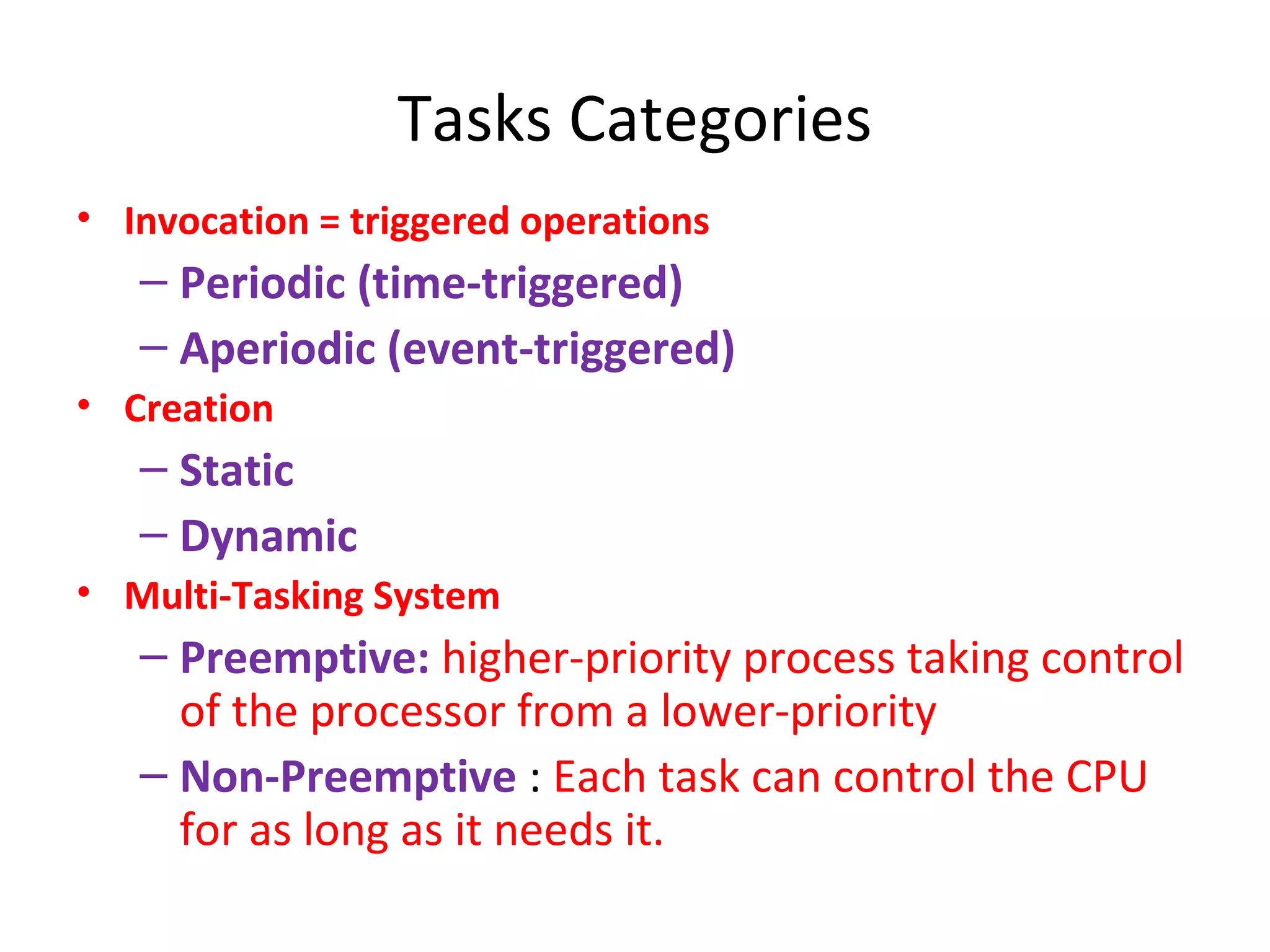Tasks Categories
• Invocation = triggered operations
– Periodic (time-triggered)
– Aperiodic (event-triggered)
• Creation
– Static
– Dynamic
• Multi-Tasking System
– Preemptive: higher-priority process taking control
of the processor from a lower-priority
– Non-Preemptive : Each task can control the CPU
for as long as it needs it.
 