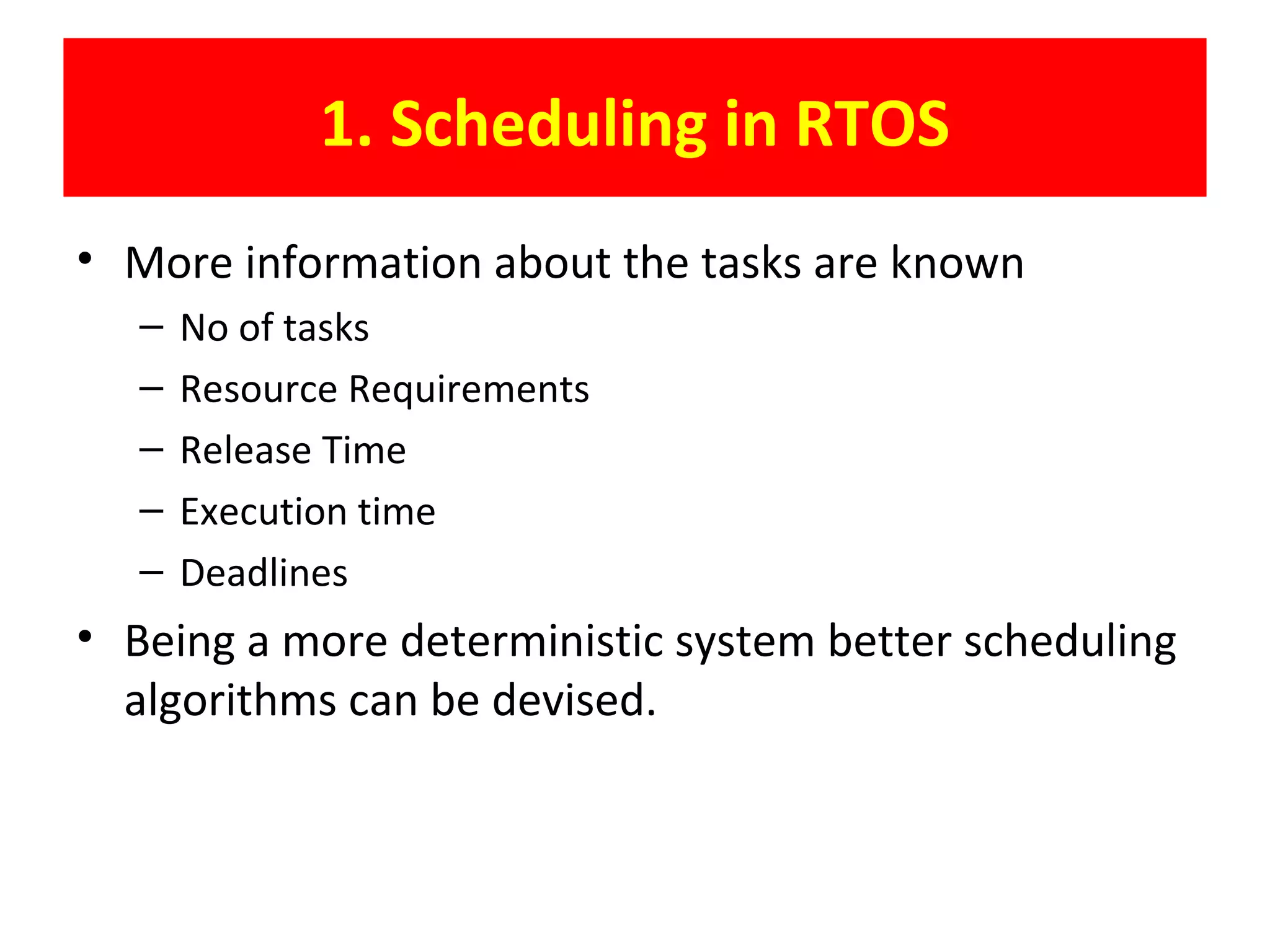 1. Scheduling in RTOS
• More information about the tasks are known
– No of tasks
– Resource Requirements
– Release Time
– Execution time
– Deadlines
• Being a more deterministic system better scheduling
algorithms can be devised.
 