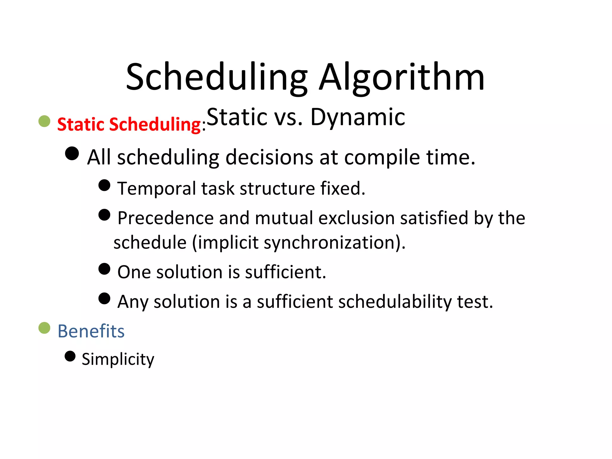 Scheduling Algorithm
Static vs. DynamicStatic Scheduling:
All scheduling decisions at compile time.
Temporal task structure fixed.
Precedence and mutual exclusion satisfied by the
schedule (implicit synchronization).
One solution is sufficient.
Any solution is a sufficient schedulability test.
Benefits
Simplicity
 