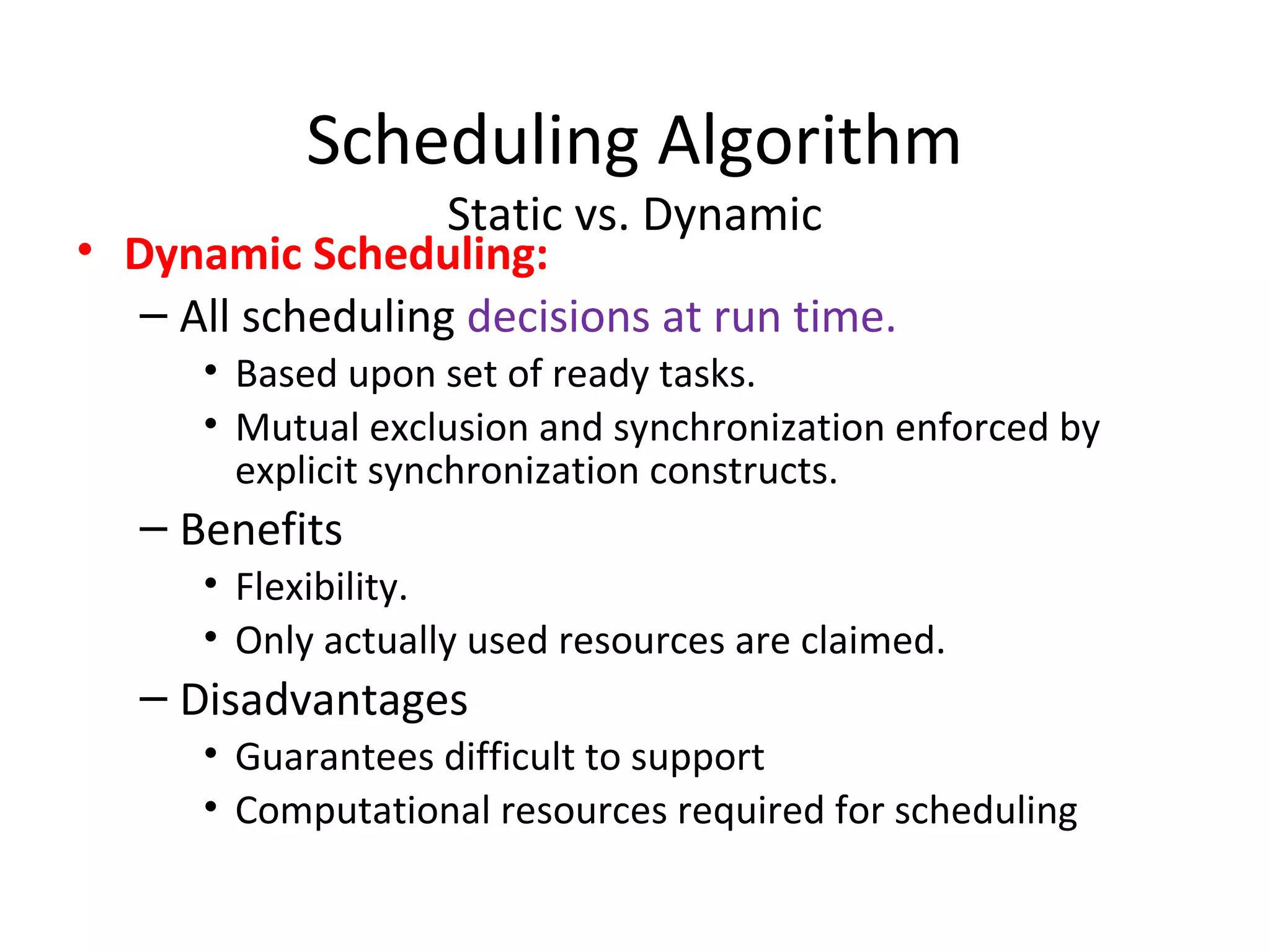 Scheduling Algorithm
Static vs. Dynamic
• Dynamic Scheduling:
– All scheduling decisions at run time.
• Based upon set of ready tasks.
• Mutual exclusion and synchronization enforced by
explicit synchronization constructs.
– Benefits
• Flexibility.
• Only actually used resources are claimed.
– Disadvantages
• Guarantees difficult to support
• Computational resources required for scheduling
 