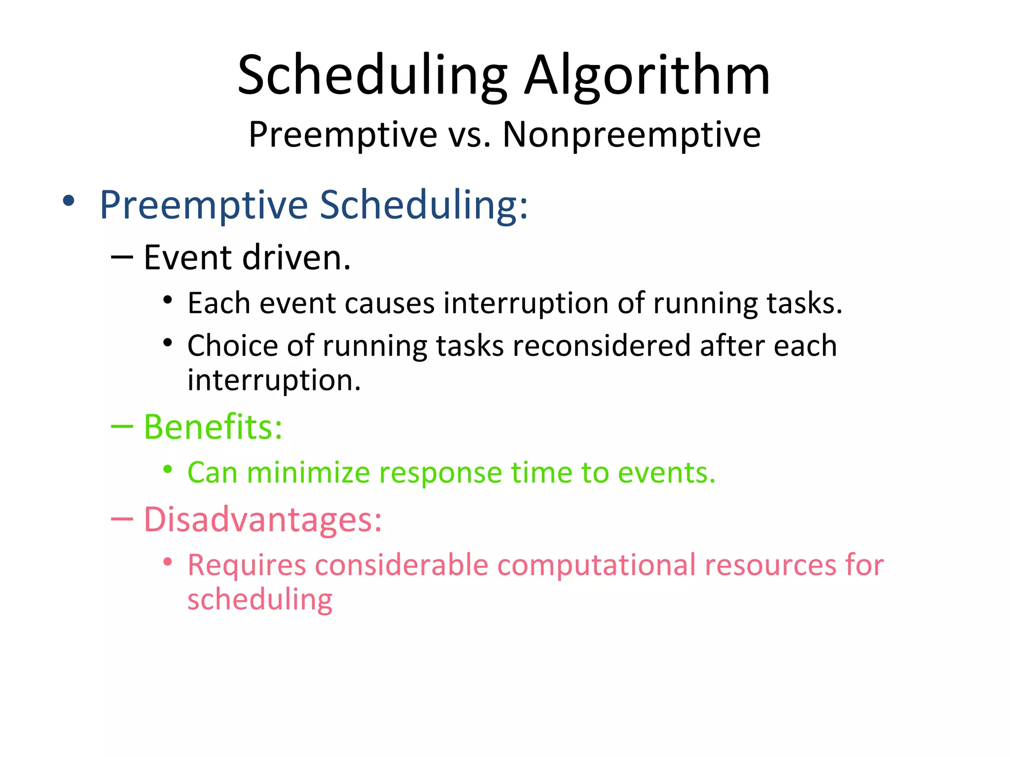 Scheduling Algorithm
Preemptive vs. Nonpreemptive
• Preemptive Scheduling:
– Event driven.
• Each event causes interruption of running tasks.
• Choice of running tasks reconsidered after each
interruption.
– Benefits:
• Can minimize response time to events.
– Disadvantages:
• Requires considerable computational resources for
scheduling
 