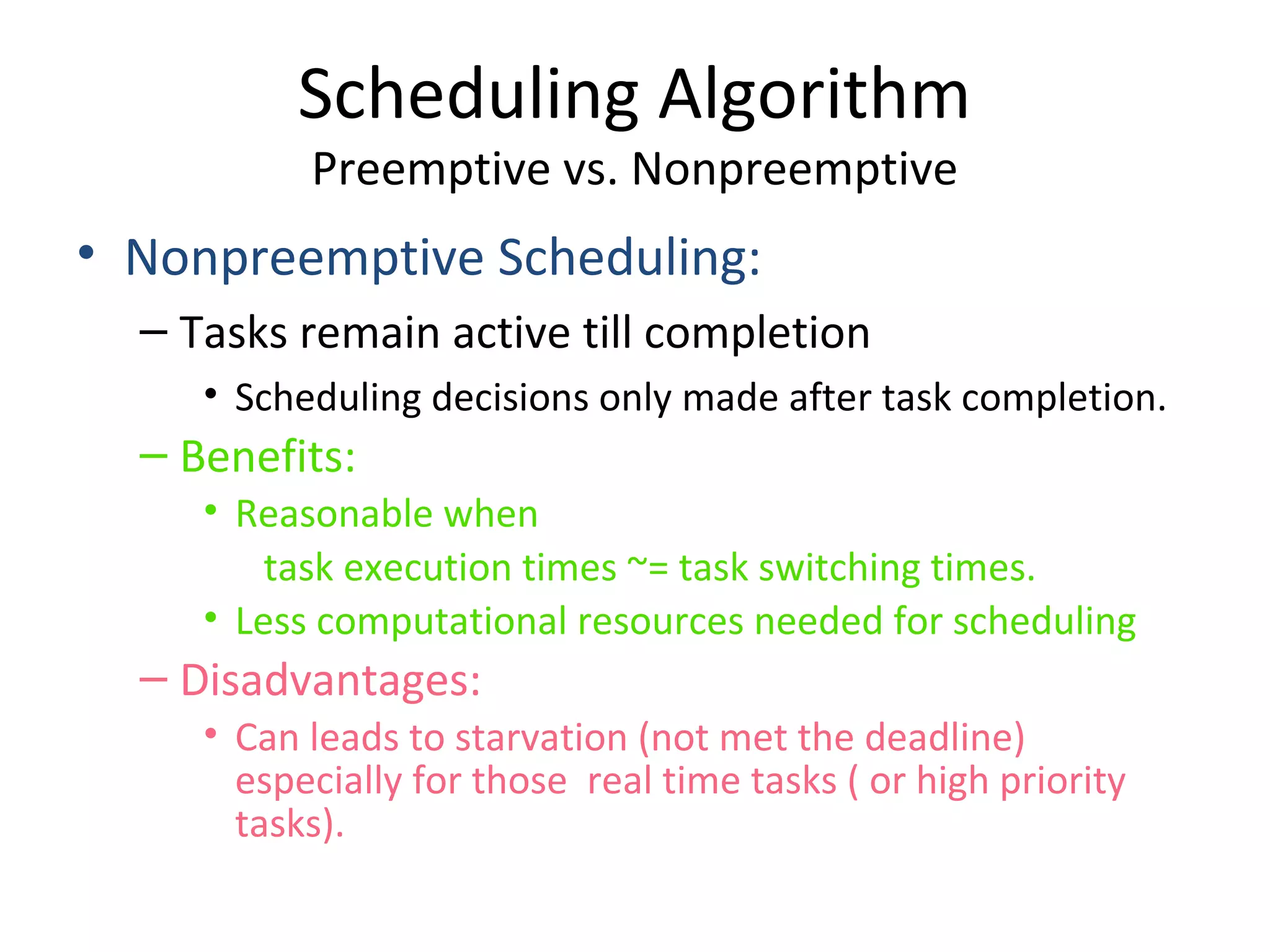 • Nonpreemptive Scheduling:
– Tasks remain active till completion
• Scheduling decisions only made after task completion.
– Benefits:
• Reasonable when
task execution times ~= task switching times.
• Less computational resources needed for scheduling
– Disadvantages:
• Can leads to starvation (not met the deadline)
especially for those real time tasks ( or high priority
tasks).
Scheduling Algorithm
Preemptive vs. Nonpreemptive
 