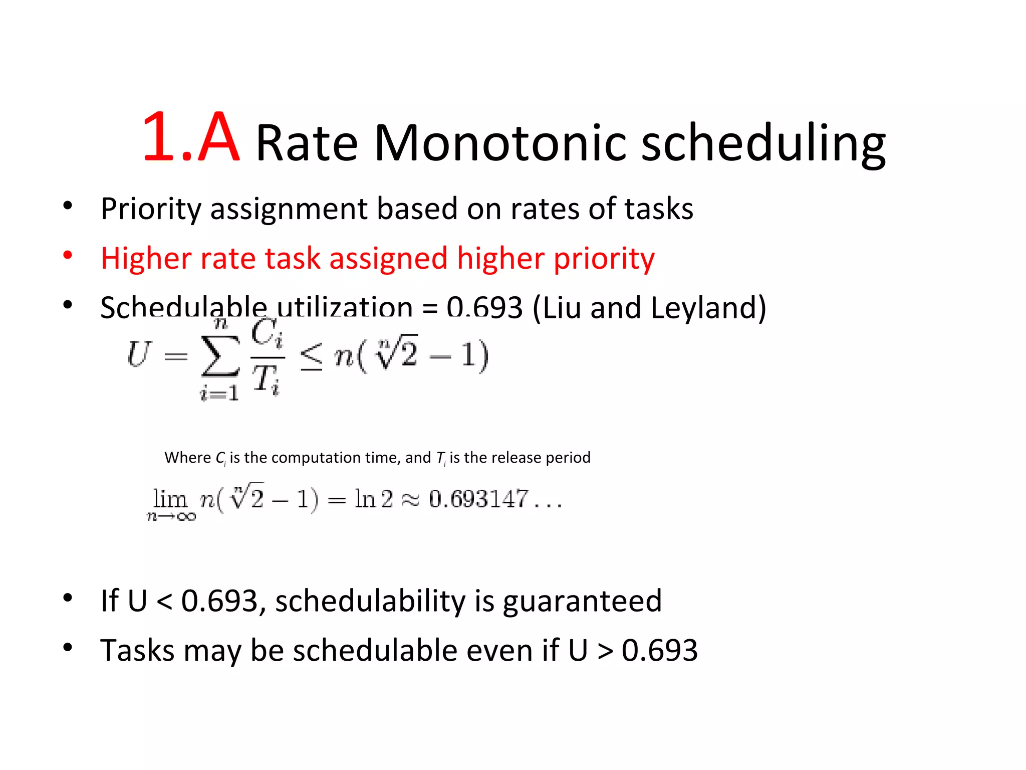 1.A Rate Monotonic scheduling
• Priority assignment based on rates of tasks
• Higher rate task assigned higher priority
• Schedulable utilization = 0.693 (Liu and Leyland)
Where Ci is the computation time, and Ti is the release period
• If U < 0.693, schedulability is guaranteed
• Tasks may be schedulable even if U > 0.693
 