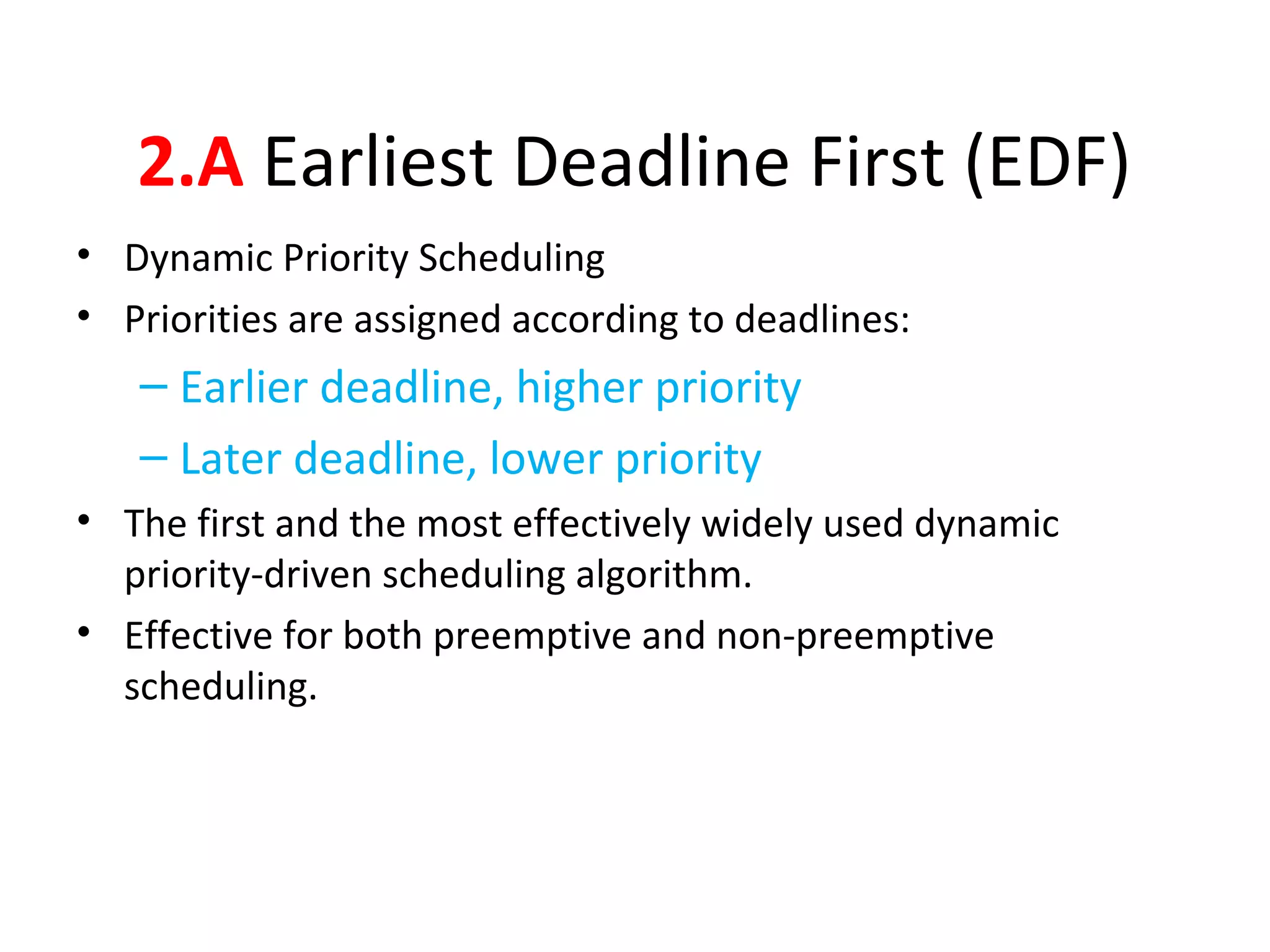 2.A Earliest Deadline First (EDF)
• Dynamic Priority Scheduling
• Priorities are assigned according to deadlines:
– Earlier deadline, higher priority
– Later deadline, lower priority
• The first and the most effectively widely used dynamic
priority-driven scheduling algorithm.
• Effective for both preemptive and non-preemptive
scheduling.
 