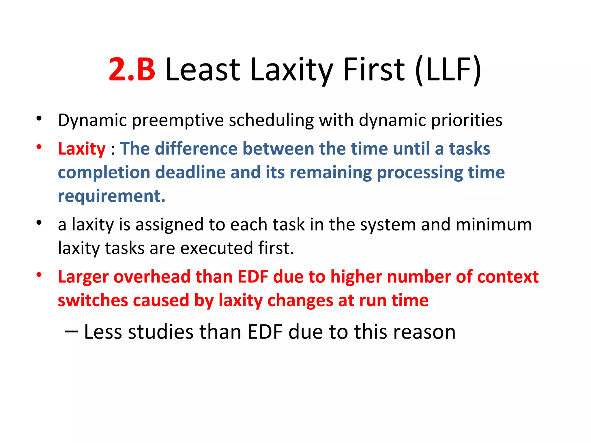 2.B Least Laxity First (LLF)
• Dynamic preemptive scheduling with dynamic priorities
• Laxity : The difference between the time until a tasks
completion deadline and its remaining processing time
requirement.
• a laxity is assigned to each task in the system and minimum
laxity tasks are executed first.
• Larger overhead than EDF due to higher number of context
switches caused by laxity changes at run time
– Less studies than EDF due to this reason
 