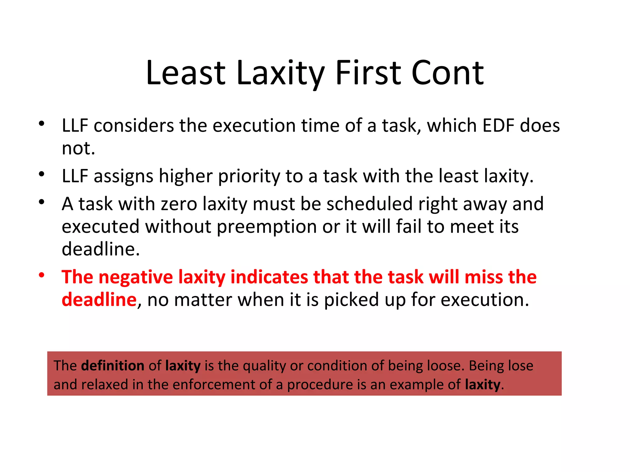 Least Laxity First Cont
• LLF considers the execution time of a task, which EDF does
not.
• LLF assigns higher priority to a task with the least laxity.
• A task with zero laxity must be scheduled right away and
executed without preemption or it will fail to meet its
deadline.
• The negative laxity indicates that the task will miss the
deadline, no matter when it is picked up for execution.
The definition of laxity is the quality or condition of being loose. Being lose
and relaxed in the enforcement of a procedure is an example of laxity.
 
