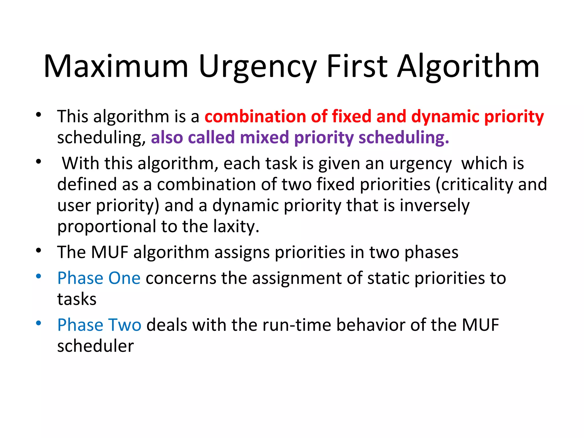Maximum Urgency First Algorithm
• This algorithm is a combination of fixed and dynamic priority
scheduling, also called mixed priority scheduling.
• With this algorithm, each task is given an urgency which is
defined as a combination of two fixed priorities (criticality and
user priority) and a dynamic priority that is inversely
proportional to the laxity.
• The MUF algorithm assigns priorities in two phases
• Phase One concerns the assignment of static priorities to
tasks
• Phase Two deals with the run-time behavior of the MUF
scheduler
 
