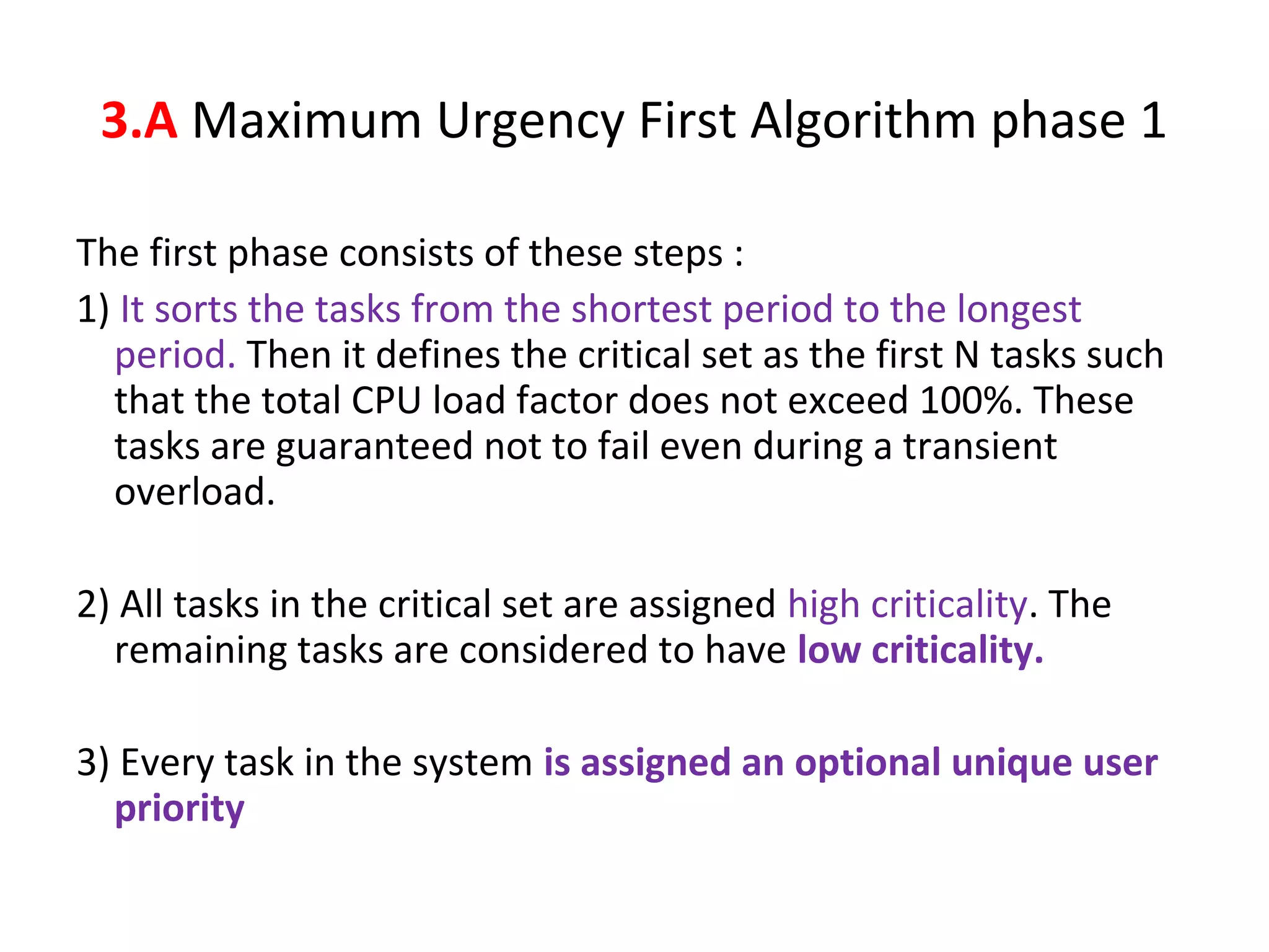 The first phase consists of these steps :
1) It sorts the tasks from the shortest period to the longest
period. Then it defines the critical set as the first N tasks such
that the total CPU load factor does not exceed 100%. These
tasks are guaranteed not to fail even during a transient
overload.
2) All tasks in the critical set are assigned high criticality. The
remaining tasks are considered to have low criticality.
3) Every task in the system is assigned an optional unique user
priority
3.A Maximum Urgency First Algorithm phase 1
 