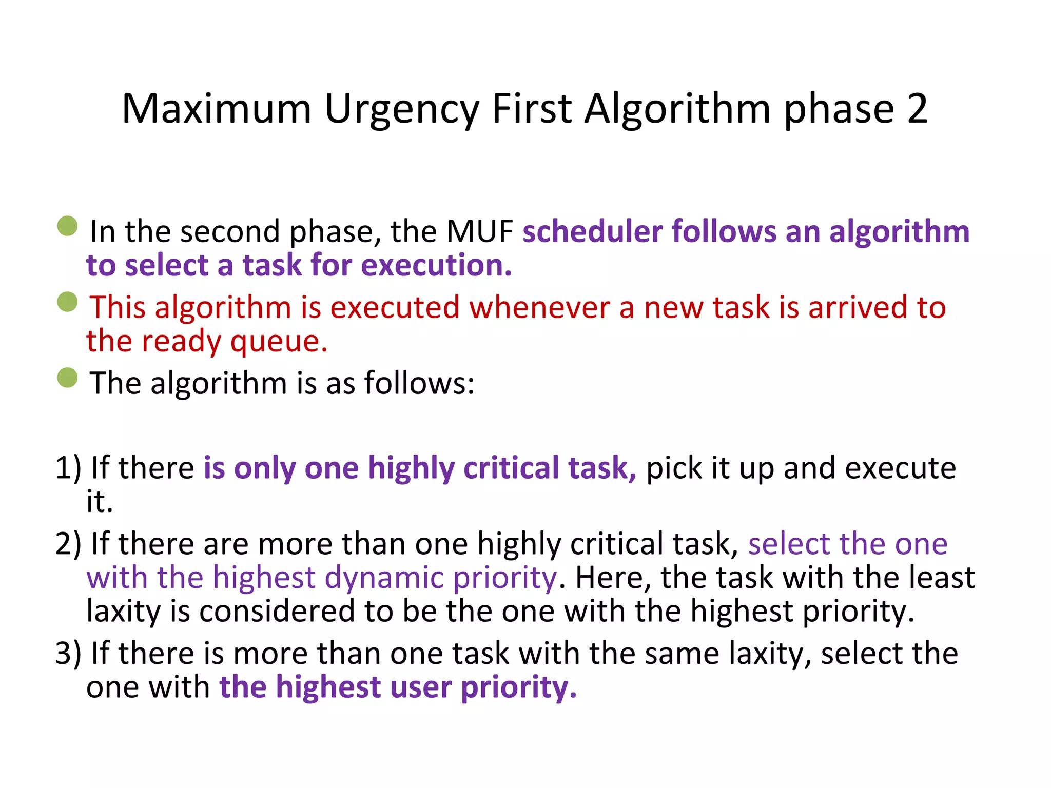 In the second phase, the MUF scheduler follows an algorithm
to select a task for execution.
This algorithm is executed whenever a new task is arrived to
the ready queue.
The algorithm is as follows:
1) If there is only one highly critical task, pick it up and execute
it.
2) If there are more than one highly critical task, select the one
with the highest dynamic priority. Here, the task with the least
laxity is considered to be the one with the highest priority.
3) If there is more than one task with the same laxity, select the
one with the highest user priority.
Maximum Urgency First Algorithm phase 2
 