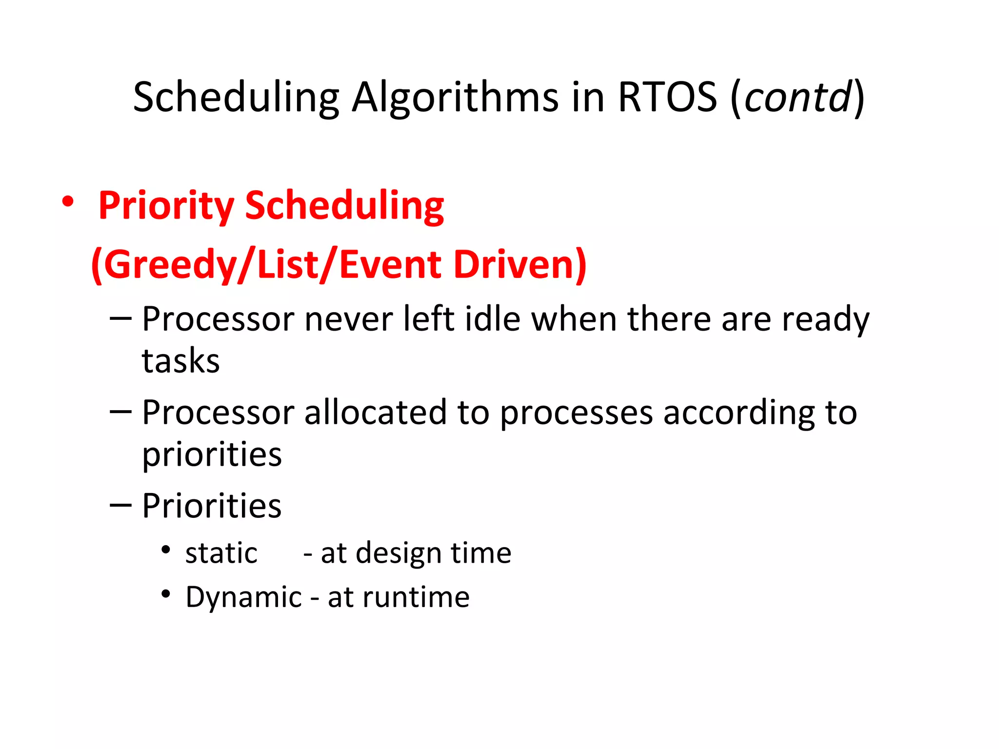 Scheduling Algorithms in RTOS (contd)
• Priority Scheduling
(Greedy/List/Event Driven)
– Processor never left idle when there are ready
tasks
– Processor allocated to processes according to
priorities
– Priorities
• static - at design time
• Dynamic - at runtime
 