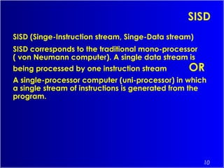 10
SISD
SISD (Singe-Instruction stream, Singe-Data stream)
SISD corresponds to the traditional mono-processor
( von Neumann computer). A single data stream is
being processed by one instruction stream OR
A single-processor computer (uni-processor) in which
a single stream of instructions is generated from the
program.
 