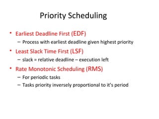 Priority Scheduling
• Earliest Deadline First (EDF)
– Process with earliest deadline given highest priority
• Least Slack Time First (LSF)
– slack = relative deadline – execution left
• Rate Monotonic Scheduling (RMS)
– For periodic tasks
– Tasks priority inversely proportional to it’s period
 