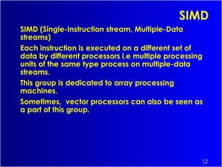 12
SIMD
SIMD (Single-Instruction stream, Multiple-Data
streams)
Each instruction is executed on a different set of
data by different processors i.e multiple processing
units of the same type process on multiple-data
streams.
This group is dedicated to array processing
machines.
Sometimes,  vector processors can also be seen as
a part of this group.
 