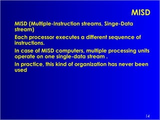 14
MISD
MISD (Multiple-Instruction streams, Singe-Data
stream)
Each processor executes a different sequence of
instructions.
In case of MISD computers, multiple processing units
operate on one single-data stream .
In practice, this kind of organization has never been
used
 