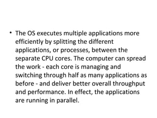 • The OS executes multiple applications more
efficiently by splitting the different
applications, or processes, between the
separate CPU cores. The computer can spread
the work - each core is managing and
switching through half as many applications as
before - and deliver better overall throughput
and performance. In effect, the applications
are running in parallel.
 