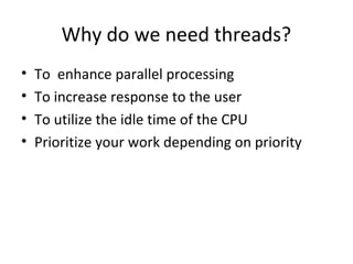 Why do we need threads?
• To enhance parallel processing
• To increase response to the user
• To utilize the idle time of the CPU
• Prioritize your work depending on priority
 