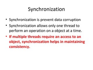 Synchronization
• Synchronization is prevent data corruption
• Synchronization allows only one thread to
perform an operation on a object at a time.
• If multiple threads require an access to an
object, synchronization helps in maintaining
consistency.
 