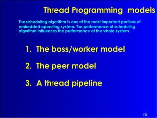 46
Thread Programming models
1. The boss/worker model
2. The peer model
3. A thread pipeline
The scheduling algorithm is one of the most important portions of
embedded operating system. The performance of scheduling
algorithm influences the performance of the whole system.
 