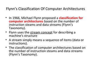 Flynn’s Classification Of Computer Architectures
• In 1966, Michael Flynn proposed a classification for
computer architectures based on the number of
instruction steams and data streams (Flynn’s
Taxonomy).
• Flynn uses the stream concept for describing a
machine's structure
• A stream simply means a sequence of items (data or
instructions).
• The classification of computer architectures based on
the number of instruction steams and data streams
(Flynn’s Taxonomy).
 