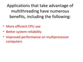 Applications that take advantage of
multithreading have numerous
benefits, including the following:
• More efficient CPU use
• Better system reliability
• Improved performance on multiprocessor
computers
 