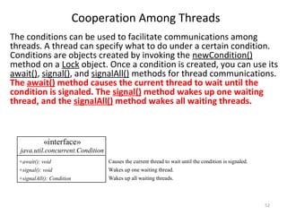 Cooperation Among Threads
52
The conditions can be used to facilitate communications among
threads. A thread can specify what to do under a certain condition.
Conditions are objects created by invoking the newCondition()
method on a Lock object. Once a condition is created, you can use its
await(), signal(), and signalAll() methods for thread communications.
The await() method causes the current thread to wait until the
condition is signaled. The signal() method wakes up one waiting
thread, and the signalAll() method wakes all waiting threads.
«interface»
java.util.concurrent.Condition
+await(): void
+signal(): void
+signalAll(): Condition
Causes the current thread to wait until the condition is signaled.
Wakes up one waiting thread.
Wakes up all waiting threads.
 