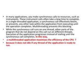 • In many applications, you make synchronous calls to resources, such as
instruments. These instrument calls often take a long time to complete.
In a single-threaded application, a synchronous call effectively blocks,
or prevents, any other task within the application from executing until
the operation completes. Multithreading prevents this blocking.
• While the synchronous call runs on one thread, other parts of the
program that do not depend on this call run on different threads.
Execution of the application progresses instead of stalling until the
synchronous call completes. In this way,
• a multithreaded application maximizes the efficiency of the CPU ?
• because it does not idle if any thread of the application is ready to
run.
 