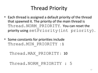 Thread Priority
57
• Each thread is assigned a default priority of the thread
that spawned it. The priority of the main thread is
Thread.NORM_PRIORITY. You can reset the
priority using setPriority(int priority).
• Some constants for priorities include
Thread.MIN_PRIORITY : 1
Thread.MAX_PRIORITY : 10
Thread.NORM_PRIORITY : 5
 