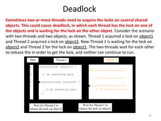 Deadlock
58
Sometimes two or more threads need to acquire the locks on several shared
objects. This could cause deadlock, in which each thread has the lock on one of
the objects and is waiting for the lock on the other object. Consider the scenario
with two threads and two objects, as shown. Thread 1 acquired a lock on object1
and Thread 2 acquired a lock on object2. Now Thread 1 is waiting for the lock on
object2 and Thread 2 for the lock on object1. The two threads wait for each other
to release the in order to get the lock, and neither can continue to run.
synchronized (object1) {
// do something here
synchronized (object2) {
// do something here
}
}
Thread 1
synchronized (object2) {
// do something here
synchronized (object1) {
// do something here
}
}
Thread 2Step
1
2
3
4
5
6
Wait for Thread 2 to
release the lock on object2
Wait for Thread 1 to
release the lock on object1
 