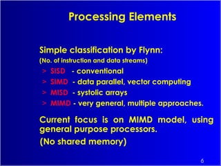6
Simple classification by Flynn:
(No. of instruction and data streams)
> SISD - conventional
> SIMD - data parallel, vector computing
> MISD - systolic arrays
> MIMD - very general, multiple approaches.
Current focus is on MIMD model, using
general purpose processors.
(No shared memory)
Processing Elements
 