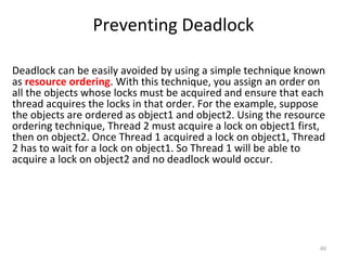Preventing Deadlock
60
Deadlock can be easily avoided by using a simple technique known
as resource ordering. With this technique, you assign an order on
all the objects whose locks must be acquired and ensure that each
thread acquires the locks in that order. For the example, suppose
the objects are ordered as object1 and object2. Using the resource
ordering technique, Thread 2 must acquire a lock on object1 first,
then on object2. Once Thread 1 acquired a lock on object1, Thread
2 has to wait for a lock on object1. So Thread 1 will be able to
acquire a lock on object2 and no deadlock would occur.
 