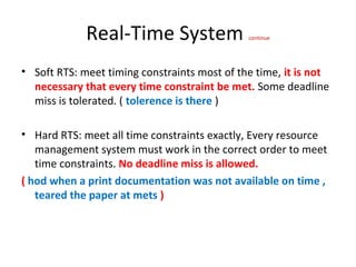 Real-Time System continue
• Soft RTS: meet timing constraints most of the time, it is not
necessary that every time constraint be met. Some deadline
miss is tolerated. ( tolerence is there )
• Hard RTS: meet all time constraints exactly, Every resource
management system must work in the correct order to meet
time constraints. No deadline miss is allowed.
( hod when a print documentation was not available on time ,
teared the paper at mets )
 