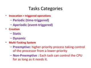 Tasks Categories
• Invocation = triggered operations
– Periodic (time-triggered)
– Aperiodic (event-triggered)
• Creation
– Static
– Dynamic
• Multi-Tasking System
– Preemptive: higher-priority process taking control
of the processor from a lower-priority
– Non-Preemptive : Each task can control the CPU
for as long as it needs it.
 