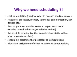 Why we need scheduling ?!
• each computation (task) we want to execute needs resources
• resources: processor, memory segments, communication, I/O
devices etc.)
• the computation must be executed in particular order
(relative to each other and/or relative to time)
• the possible ordering is either completely or statistically a
priori known (described)
• scheduling: assignment of processor to computations;
• allocation: assignment of other resources to computations;
 