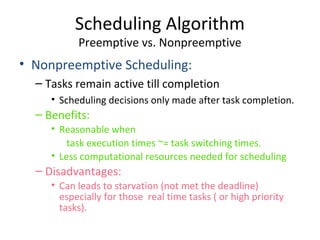 • Nonpreemptive Scheduling:
– Tasks remain active till completion
• Scheduling decisions only made after task completion.
– Benefits:
• Reasonable when
task execution times ~= task switching times.
• Less computational resources needed for scheduling
– Disadvantages:
• Can leads to starvation (not met the deadline)
especially for those real time tasks ( or high priority
tasks).
Scheduling Algorithm
Preemptive vs. Nonpreemptive
 