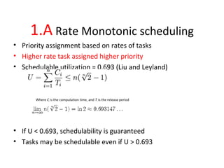 1.A Rate Monotonic scheduling
• Priority assignment based on rates of tasks
• Higher rate task assigned higher priority
• Schedulable utilization = 0.693 (Liu and Leyland)
Where Ci is the computation time, and Ti is the release period
• If U < 0.693, schedulability is guaranteed
• Tasks may be schedulable even if U > 0.693
 