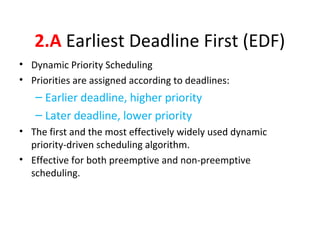 2.A Earliest Deadline First (EDF)
• Dynamic Priority Scheduling
• Priorities are assigned according to deadlines:
– Earlier deadline, higher priority
– Later deadline, lower priority
• The first and the most effectively widely used dynamic
priority-driven scheduling algorithm.
• Effective for both preemptive and non-preemptive
scheduling.
 