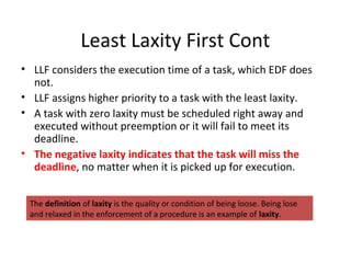 Least Laxity First Cont
• LLF considers the execution time of a task, which EDF does
not.
• LLF assigns higher priority to a task with the least laxity.
• A task with zero laxity must be scheduled right away and
executed without preemption or it will fail to meet its
deadline.
• The negative laxity indicates that the task will miss the
deadline, no matter when it is picked up for execution.
The definition of laxity is the quality or condition of being loose. Being lose
and relaxed in the enforcement of a procedure is an example of laxity.
 
