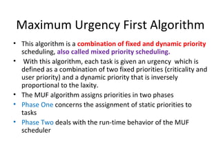 Maximum Urgency First Algorithm
• This algorithm is a combination of fixed and dynamic priority
scheduling, also called mixed priority scheduling.
• With this algorithm, each task is given an urgency which is
defined as a combination of two fixed priorities (criticality and
user priority) and a dynamic priority that is inversely
proportional to the laxity.
• The MUF algorithm assigns priorities in two phases
• Phase One concerns the assignment of static priorities to
tasks
• Phase Two deals with the run-time behavior of the MUF
scheduler
 