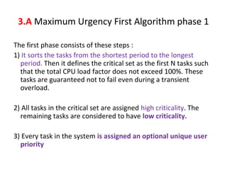 The first phase consists of these steps :
1) It sorts the tasks from the shortest period to the longest
period. Then it defines the critical set as the first N tasks such
that the total CPU load factor does not exceed 100%. These
tasks are guaranteed not to fail even during a transient
overload.
2) All tasks in the critical set are assigned high criticality. The
remaining tasks are considered to have low criticality.
3) Every task in the system is assigned an optional unique user
priority
3.A Maximum Urgency First Algorithm phase 1
 