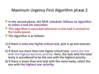 In the second phase, the MUF scheduler follows an algorithm
to select a task for execution.
This algorithm is executed whenever a new task is arrived to
the ready queue.
The algorithm is as follows:
1) If there is only one highly critical task, pick it up and execute
it.
2) If there are more than one highly critical task, select the one
with the highest dynamic priority. Here, the task with the least
laxity is considered to be the one with the highest priority.
3) If there is more than one task with the same laxity, select the
one with the highest user priority.
Maximum Urgency First Algorithm phase 2
 