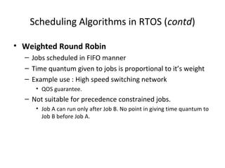 Scheduling Algorithms in RTOS (contd)
• Weighted Round Robin
– Jobs scheduled in FIFO manner
– Time quantum given to jobs is proportional to it’s weight
– Example use : High speed switching network
• QOS guarantee.
– Not suitable for precedence constrained jobs.
• Job A can run only after Job B. No point in giving time quantum to
Job B before Job A.
 