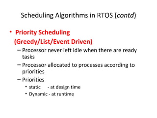 Scheduling Algorithms in RTOS (contd)
• Priority Scheduling
(Greedy/List/Event Driven)
– Processor never left idle when there are ready
tasks
– Processor allocated to processes according to
priorities
– Priorities
• static - at design time
• Dynamic - at runtime
 