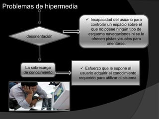 Problemas de hipermedia
desorientación
 Incapacidad del usuario para
controlar un espacio sobre el
que no posee ningún tipo de
esquema navegaciones ni se le
ofrecen pistas visuales para
orientarse.
La sobrecarga
de conocimiento
 Esfuerzo que le supone al
usuario adquirir el conocimiento
requerido para utilizar el sistema.
 