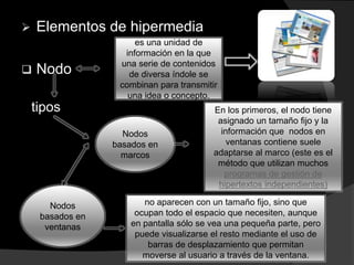  Elementos de hipermedia
 Nodo
es una unidad de
información en la que
una serie de contenidos
de diversa índole se
combinan para transmitir
una idea o concepto.
tipos
Nodos
basados en
ventanas
Nodos
basados en
marcos
En los primeros, el nodo tiene
asignado un tamaño fijo y la
información que nodos en
ventanas contiene suele
adaptarse al marco (este es el
método que utilizan muchos
programas de gestión de
hipertextos independientes)
no aparecen con un tamaño fijo, sino que
ocupan todo el espacio que necesiten, aunque
en pantalla sólo se vea una pequeña parte, pero
puede visualizarse el resto mediante el uso de
barras de desplazamiento que permitan
moverse al usuario a través de la ventana.
 