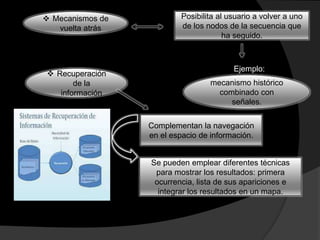  Mecanismos de
vuelta atrás
Posibilita al usuario a volver a uno
de los nodos de la secuencia que
ha seguido.
Ejemplo:
mecanismo histórico
combinado con
señales.
 Recuperación
de la
información
Complementan la navegación
en el espacio de información.
Se pueden emplear diferentes técnicas
para mostrar los resultados: primera
ocurrencia, lista de sus apariciones e
integrar los resultados en un mapa.
 
