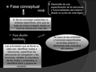  Fase conceptual
 Desarrollo de una
especificación de la estructura
y funcionalidades del sistema
desde un punto de vista lógico.
 No se concretan contenidos ni
enlaces específicos, sino que se
trata de iniciar el diseño desde un
nivel de abstracción más alto.
• Fase diseño
detallado
Se pasa de las entidades
y funciones especificadas
en la fase anterior a
elementos más concretos
del sistema.
Las actividades que se llevan a
cabo son: identificar nodos o
estructuras, especificar las
estructuras de navegación y las
funciones, detallar la naturaleza
de los nodos y contenidos; e
identificar tipos y grupos de
usuarios.
 