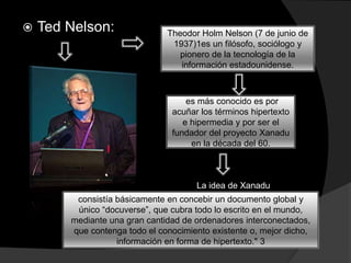  Ted Nelson: Theodor Holm Nelson (7 de junio de
1937)1​es un filósofo, sociólogo y
pionero de la tecnología de la
información estadounidense.
es más conocido es por
acuñar los términos hipertexto
e hipermedia y por ser el
fundador del proyecto Xanadu
en la década del 60.
​ La idea de Xanadu
consistía básicamente en concebir un documento global y
único “docuverse”, que cubra todo lo escrito en el mundo,
mediante una gran cantidad de ordenadores interconectados,
que contenga todo el conocimiento existente o, mejor dicho,
información en forma de hipertexto." 3​
 