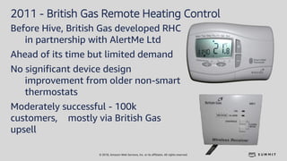 © 2018, Amazon Web Services, Inc. or its affiliates. All rights reserved.
2011 - British Gas Remote Heating Control
Before Hive, British Gas developed RHC
in partnership with AlertMe Ltd
Ahead of its time but limited demand
No significant device design
improvement from older non-smart
thermostats
Moderately successful - 100k
customers, mostly via British Gas
upsell
 